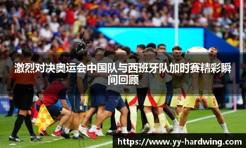 激烈对决奥运会中国队与西班牙队加时赛精彩瞬间回顾